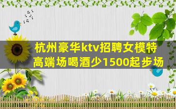 杭州豪华ktv招聘女模特高端场喝酒少1500起步场